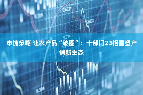 申捷策略 让农产品“破圈”：十部门23招重塑产销新生态