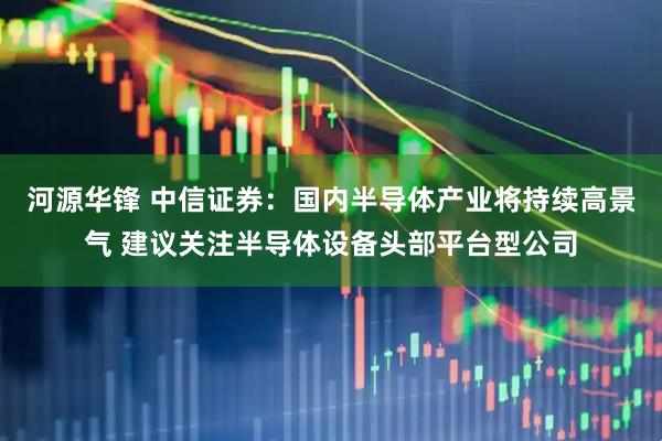 河源华锋 中信证券：国内半导体产业将持续高景气 建议关注半导体设备头部平台型公司
