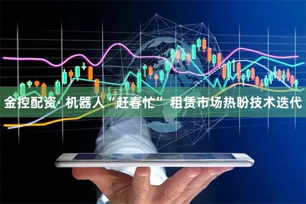 金控配资· 机器人“赶春忙” 租赁市场热盼技术迭代