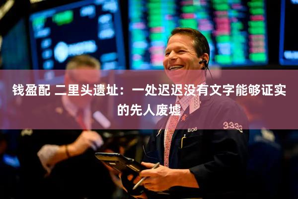 钱盈配 二里头遗址：一处迟迟没有文字能够证实的先人废墟