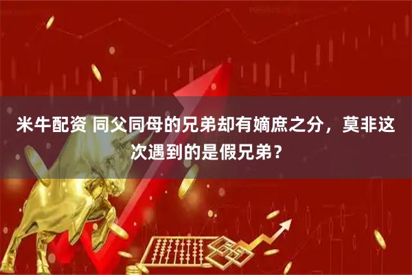 米牛配资 同父同母的兄弟却有嫡庶之分，莫非这次遇到的是假兄弟？