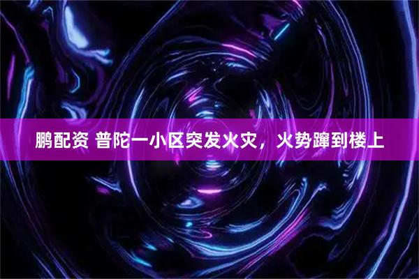 鹏配资 普陀一小区突发火灾，火势蹿到楼上