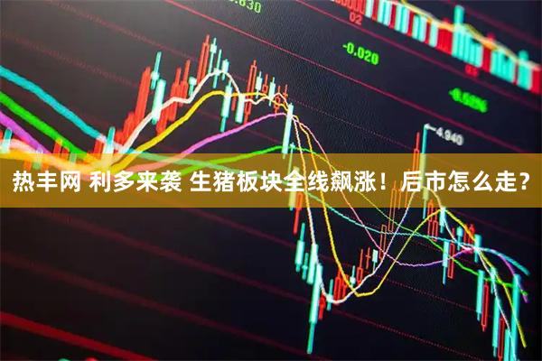 热丰网 利多来袭 生猪板块全线飙涨！后市怎么走？