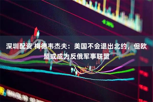 深圳配资 梅德韦杰夫：美国不会退出北约，但欧盟或成为反俄军事联盟