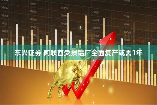东兴证券 阿联酋受损铝厂全面复产或需1年