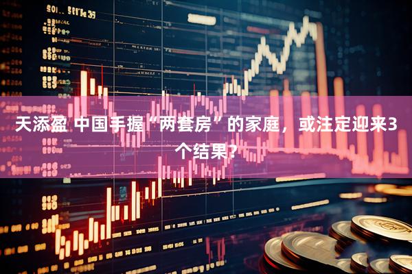 天添盈 中国手握“两套房”的家庭，或注定迎来3个结果？