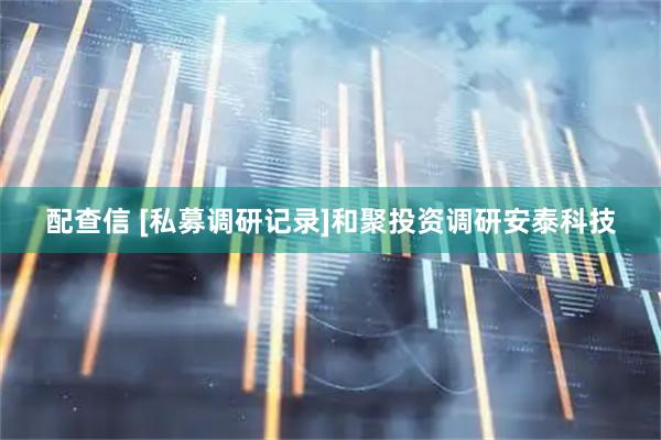 配查信 [私募调研记录]和聚投资调研安泰科技