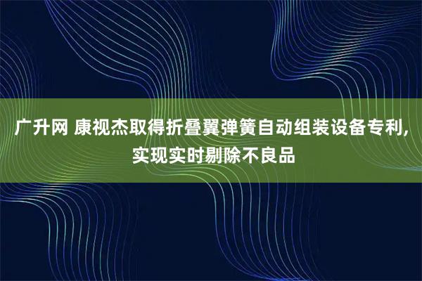 广升网 康视杰取得折叠翼弹簧自动组装设备专利, 实现实时剔除不良品