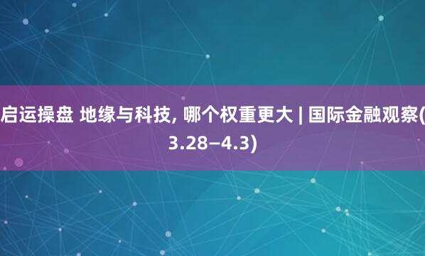 启运操盘 地缘与科技, 哪个权重更大 | 国际金融观察(3.28—4.3)