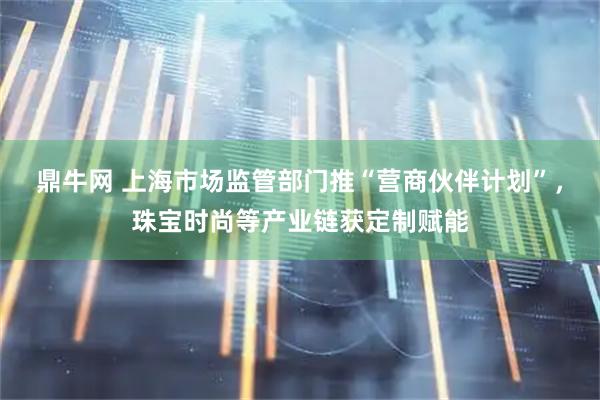 鼎牛网 上海市场监管部门推“营商伙伴计划”，珠宝时尚等产业链获定制赋能