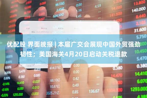 优配股 界面晚报 | 本届广交会展现中国外贸强劲韧性；美国海关4月20日启动关税退款